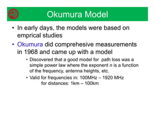 • In early days, the models were based on
emprical studies
• Okumura did comprehesive measurements
in 1968 and came up with a model
• Discovered that a good model for path loss was a
simple power law where the exponent n is a function
of the frequency, antenna heights, etc.
• Valid for frequencies in: 100MHz – 1920 MHz
for distances: 1km – 100km
Okumura Model
 