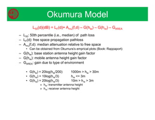 Okumura Model
L50(d)(dB) = LF(d)+ Amu(f,d) – G(hte) – G(hre) – GAREA
– L50: 50th percentile (i.e., median) of path loss
– LF(d): free space propagation pathloss
– Amu(f,d): median attenuation relative to free space
• Can be obtained from Okumura’s emprical plots (Book: Rappaport)
– G(hte): base station antenna height gain factor
– G(hre): mobile antenna height gain factor
– GAREA: gain due to type of environment
• G(hte) = 20log(hte/200) 1000m  hte  30m
• G(hre) = 10log(hre/3) hre = 3m
• G(hre) = 20log(hre/3) 10m  hre  3m
» hte: transmitter antenna height
» hre: receiver antenna height
 