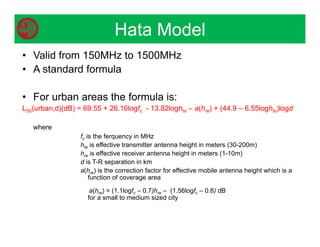 • Valid from 150MHz to 1500MHz
• A standard formula
• For urban areas the formula is:
L50(urban,d)(dB) = 69.55 + 26.16logfc - 13.82loghte – a(hre) + (44.9 – 6.55loghte)logd
where
fc is the ferquency in MHz
hte is effective transmitter antenna height in meters (30-200m)
hre is effective receiver antenna height in meters (1-10m)
d is T-R separation in km
a(hre) is the correction factor for effective mobile antenna height which is a
function of coverage area
a(hre) = (1.1logfc – 0.7)hre – (1.56logfc – 0.8) dB
for a small to medium sized city
Hata Model
 