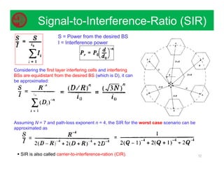 52
Signal-to-Interference-Ratio (SIR)
S = Power from the desired BS
I = Interference power
Assuming N = 7 and path-loss exponent n = 4, the SIR for the worst case scenario can be
approximated as
Considering the first layer interfering cells and interfering
BSs are equidistant from the desired BS (which is D), it can
be approximated:
 SIR is also called carrier-to-interference-ration (CIR).
 