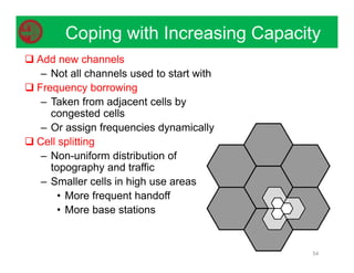 Coping with Increasing Capacity
54
 Add new channels
– Not all channels used to start with
 Frequency borrowing
– Taken from adjacent cells by
congested cells
– Or assign frequencies dynamically
 Cell splitting
– Non-uniform distribution of
topography and traffic
– Smaller cells in high use areas
• More frequent handoff
• More base stations
 