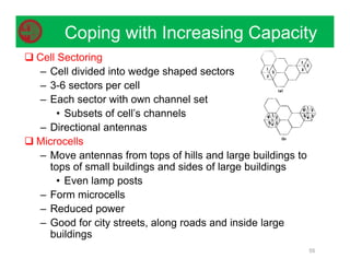 Coping with Increasing Capacity
55
 Cell Sectoring
– Cell divided into wedge shaped sectors
– 3-6 sectors per cell
– Each sector with own channel set
• Subsets of cell’s channels
– Directional antennas
 Microcells
– Move antennas from tops of hills and large buildings to
tops of small buildings and sides of large buildings
• Even lamp posts
– Form microcells
– Reduced power
– Good for city streets, along roads and inside large
buildings
 