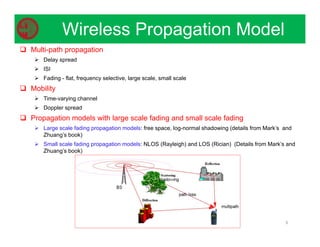 8
Wireless Propagation Model
 Multi-path propagation
 Delay spread
 ISI
 Fading - flat, frequency selective, large scale, small scale
 Mobility
 Time-varying channel
 Doppler spread
 Propagation models with large scale fading and small scale fading
 Large scale fading propagation models: free space, log-normal shadowing (details from Mark’s and
Zhuang’s book)
 Small scale fading propagation models: NLOS (Rayleigh) and LOS (Rician) (Details from Mark’s and
Zhuang’s book)
 