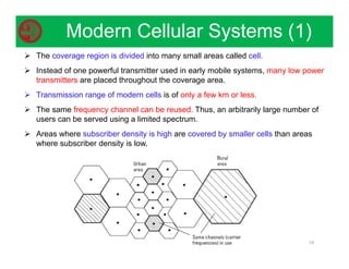 10
Modern Cellular Systems (1)
 The coverage region is divided into many small areas called cell.
 Instead of one powerful transmitter used in early mobile systems, many low power
transmitters are placed throughout the coverage area.
 Transmission range of modern cells is of only a few km or less.
 The same frequency channel can be reused. Thus, an arbitrarily large number of
users can be served using a limited spectrum.
 Areas where subscriber density is high are covered by smaller cells than areas
where subscriber density is low.
 