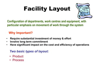 Facility Layout
Configuration of departments, work centres and equipment, with
particular emphasis on movement of work through the system
Two basic types of layout:
• Product
• Process
• Require substantial investment of money & effort
• Involve long term commitment
• Have significant impact on the cost and efficiency of operations
Why Important?
 
