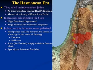 The Hasmonean Era
   They ruled an independent Judea
       At times boundary equaled David’s Kingdom
       Manner of rule very different from David
   Increased secularization the State
       High Priesthood degenerated
       Kings behaved like hellenized neighbors
   Judean society becomes more polarized
       Rival parties used the power of the throne to their own
        advantage in the name of theology
            Pharisees
            Sadducees
       Some (the Essenes) simply withdrew from society as a
        whole
       Apocalyptic literature flourishes
 