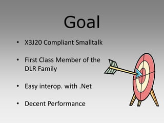 Goal
• X3J20 Compliant Smalltalk

• First Class Member of the
  DLR Family

• Easy interop. with .Net

• Decent Performance
 