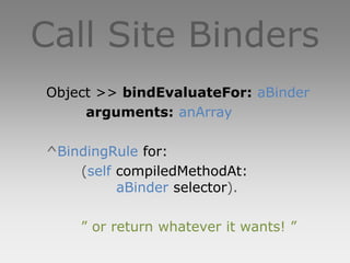 Call Site Binders
Object >> bindEvaluateFor: aBinder
     arguments: anArray

^BindingRule for:
    (self compiledMethodAt:
          aBinder selector).

    ” or return whatever it wants! ”
 