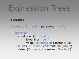 Expression Trees
signString

selfArg := Expression parameter: 'self'.

^Expression
     condition: (Expression
           lowerThan: selfArg
           value: (Expression constant: 0))
     true: (Expression constant: 'Negative')
     false: (Expression constant: 'Positive').
 