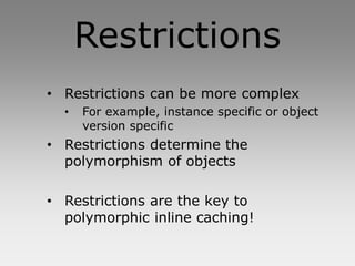Restrictions
• Restrictions can be more complex
  •   For example, instance specific or object
      version specific
• Restrictions determine the
  polymorphism of objects

• Restrictions are the key to
  polymorphic inline caching!
 