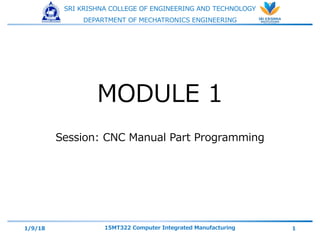 SRI KRISHNA COLLEGE OF ENGINEERING AND TECHNOLOGY
DEPARTMENT OF MECHATRONICS ENGINEERING
MODULE 1
Session: CNC Manual Part Programming
1/9/18 15MT322 Computer Integrated Manufacturing 1
 