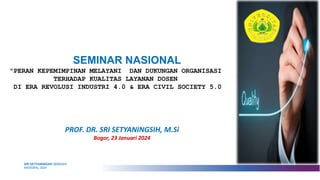 SEMINAR NASIONAL
PROF. DR. SRI SETYANINGSIH, M.Si
Bogor, 23 Januari 2024
SRI SETYANINGSIH SEMINAR
NASIONAL 2024
"PERAN KEPEMIMPINAN MELAYANI DAN DUKUNGAN ORGANISASI
TERHADAP KUALITAS LAYANAN DOSEN
DI ERA REVOLUSI INDUSTRI 4.0 & ERA CIVIL SOCIETY 5.0
 