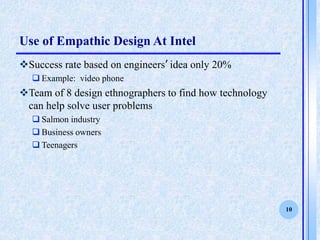 10
Use of Empathic Design At Intel
?Success rate based on engineers idea only 20%
? Example: video phone
?Team of 8 design ethnographers to find how technology
can help solve user problems
? Salmon industry
? Business owners
? Teenagers
 