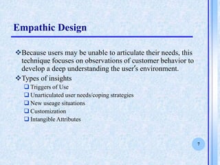 7
Empathic Design
?Because users may be unable to articulate their needs, this
technique focuses on observations of customer behavior to
develop a deep understanding the users environment.
?Types of insights
? Triggers of Use
? Unarticulated user needs/coping strategies
? New useage situations
? Customization
? Intangible Attributes
 