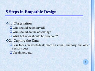 8
5 Steps in Empathic Design
?1. Observation
?Who should be observed?
?Who should do the observing?
?What behavior should be observed?
?2. Capture the Data
?Less focus on words/text; more on visual, auditory, and other
sensory cues
?Via photos, etc.
 
