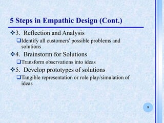 9
5 Steps in Empathic Design (Cont.)
?3. Reflection and Analysis
?Identify all customers possible problems and
solutions
?4. Brainstorm for Solutions
?Transform observations into ideas
?5. Develop prototypes of solutions
?Tangible representation or role play/simulation of
ideas
 
