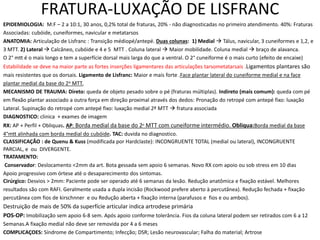 FRATURA-LUXAÇÃO DE LISFRANC
EPIDEMIOLOGIA: M:F – 2 a 10:1, 30 anos, 0,2% total de fraturas, 20% - não diagnosticadas no primeiro atendimento. 40%: Fraturas
Associadas: cubóide, cuneiformes, navicular e metatarsos
ANATOMIA: Articulação de Lisfranc : Transição médiopé/antepé. Duas colunas: 1) Medial  Tálus, navicular, 3 cuneiformes e 1,2, e
3 MTT. 2) Lateral  Calcâneo, cubóide e 4 e 5 MTT . Coluna lateral  Maior mobilidade. Coluna medial  braço de alavanca.
O 2° mtt é o mais longo e tem a superfície dorsal mais larga do que a ventral. O 2° cuneiforme é o mais curto (efeito de encaixe)
Estabilidade se deve na maior parte as fortes inserções ligamentares das articulações tarsometatarsais .Ligamentos plantares são
mais resistentes que os dorsais. Ligamento de Lisfranc: Maior e mais forte .Face plantar lateral do cuneiforme medial e na face
plantar medial da base do 2o MTT.
MECANISMO DE TRAUMA: Direto: queda de objeto pesado sobre o pé (fraturas múltiplas). Indireto (mais comum): queda com pé
em flexão plantar associado a outra força em direção proximal através dos dedos: Pronação do retropé com antepé fixo: luxação
Lateral. Supinação do retropé com antepé fixo: luxação medial 2º MTT  fratura associada
DIAGNOSTICO: clinica + exames de imagem
RX: AP + Perfil + Obliquas. AP: Borda medial da base do 2o MTT com cuneiforme intermédio. Obliqua:Borda medial da base
4°mtt alinhada com borda medial do cubóide. TAC: duvida no diagnostico.
CLASSIFICAÇÃO : de Quenu & Kuss (modificada por Hardclaste): INCONGRUENTE TOTAL (medial ou lateral), INCONGRUENTE
PARCIAL, e ou DIVERGENTE.
TRATAMENTO:
Conservador: Deslocamento <2mm da art. Bota gessada sem apoio 6 semanas. Novo RX com apoio ou sob stress em 10 dias
Apoio progressivo com órtese até o desaparecimento dos sintomas.
Cirúrgico: Desvios > 2mm: Paciente pode ser operado até 6 semanas da lesão. Redução anatômica e fixação estável. Melhores
resultados são com RAFI. Geralmente usada a dupla incisão (Rockwood prefere aberto à percutânea). Redução fechada + fixação
percutânea com fios de kirschnner e ou Redução aberta + fixação interna (parafusos e fios e ou ambos).
Destruição de mais de 50% da superfície articular indica artrodese primária
POS-OP: Imobilização sem apoio 6-8 sem. Após apoio conforme tolerância. Fios da coluna lateral podem ser retirados com 6 a 12
Semanas.A fixação medial não deve ser removida por 4 a 6 meses
COMPLICAÇOES: Síndrome de Compartimento; Infecção; DSR; Lesão neurovascular; Falha do material; Artrose
 