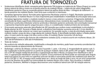 FRATURA DE TORNOZELO
• Sindesmose tibiofibular distal: composta pelos ligamento TFA (origina no tubérculo de Tillaux-Chaput no canto
ântero-lateral da tíbia e insere-se na borda anterior do maléolo fibular – tubérculo de Lefort-Wagstaffe),
tibiofibular posterior (fixa-se na porção póstero-lateral da epífise distal da tíbia – triângulo de Volkmann – e
borda posterior do maléolo fibular; mais forte que o anterior) e interósseo.
• Complexo ligamentar lateral: formado pelos ligamentos fibulotalar anterior (+ frágil), fibulotalar posterior e
fibulocalcâneo. O maléolo fibular é o mais importante para estabilidade e mobilidade da articulação talocrural.
• Complexo ligamentar medial: o maléolo medial é menor e mais anterior e proximal. O ligamento deltóide é
constituído de feixes superficiais (tibionavicular, tibiocalcâneo (mais resistente dos superficiais) e tibiotalar
superficial e profundos (tibiotalar anterior profundo e tibiotalar posterior profundo; tem orientação transversal
e apresenta importante aporte sanguíneo para o tálus; é o estabilizador medial primário do tornozelo).
• O tornozelo apresenta extensão (dorsiflexão) de 20º (posição que confere maior estabilidade à articulação) e
flexão plantar de 45º. Durante a flexão dorsal, a distância intermaleolar aumenta cerca de 1,5 mm devido à
largura do domo talar anterior ser maior que a posterior. Em posição neutra, o eixo da articulação passa pelo
maléolo medial, corpo do tálus e logo abaixo do maléolo fibular. A dorsiflexão também abduz; a flexão plantar
aduz. A maior parte da carga é do tálus contra a tíbia. O maléolo fibular transmite 1/6 da força.
• Epidemiologia: a maioria das fraturas são maleolares isoladas (2/3); a maioria ocorre em mulheres idosas. 20-
25% são bimaleolares e 10% são trimaleolares.
• Teste de Cotton:
• Na ausência de redução adequada, imobilização e elevação do membro, pode haver aumento considerável do
volume levando ao aparecimento de flictenas.
• Radiologia: critérios de Ottawa: solicitar raios X quando: 1. pcte. > 55 anos; 2. Incapacidade de apoiar o pé; 3.
Dor à palpação na borda posterior ou ponta de qualquer maléolo. Raios X AP, perfil e AP corrigido - Mortisse
(15 a 25º de rotação medial do pé (evita a superposição da tíbia e fíbula). O espaço livre tibiofibular é até 5
mm; a superposição tibiofibular varia de 6 a 9,6mm. O encurtamento da fíbula pode ser estimado pelo ângulo
talocrural (passa-se uma linha na superfície articular da tíbia e outra pelas pontas dos maléolos) que deve ser
de 8 a 15º (83 +/- 4º). O espaço vazio medial deve ser < 4mm ao longo de todo o arco; há um arco comparável
ao arco de Shenton do quadril na continuidade do maléolo fibular com o tálus. Para visualizar o maléolo
posterior, Ebraheim, Mehkail e Gargasz descreveram uma incidência lateral com 50º de rotação externa.
 