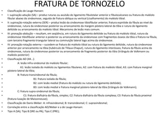 FRATURA DE TORNOZELO
• Classificação de Lauge-Hansen:
• I: supinação-adução (SA) – produz ruturas ou avulsão do ligamento fibulotalar anterior e fibulocalcaneo ou fratura do maléolo
fibular abaixo da sindesmose, seguida de fratura oblíqua ou vertical (cisalhamento) do maléolo tibial.
• II: supinação-rotação externa (SER) – produz lesão da sindesmose tibiofibular anterior, fratura espiróide da fíbula ao nível da
sindesmose, rutura da sindesmose posterior ou arrancamento da margem póstero-lateral da tíbia e rutura do ligamento
deltóide ou arrancamento do maléolo tibial. Mecanismo de lesão mais comum.
• III: pronação-abdução – resultam, em seqüência, em rutura do ligamento deltóide ou fratura do maléolo tibial, rutura da
sindesmose tibiofibular anterior e posterior ou arrancamento da sindesmose com fragmentos ósseos da tíbia e fratura na fíbula,
com terceiro fragmento triangular lateral ou cominuição lateral logo acima da sindesmose.
• IV: pronação-rotação externa – sucedem-se fratura do maléolo tibial ou rutura do ligamento deltóide, rutura da sindesmose
anterior por arrancamento na tíbia (tubérculo de Tillaux-Chaput), rutura do ligamento interósseo, fratura da fíbula acima da
sindesmose, rutura da sindesmose posterior ou arrancamento de fragmento posterior da tíbia (triângulo de Volkmann ou
maléolo posterior)
• Classificação AO (44...):
• A: lesão infra-sindesmal do maléolo fibular;
• A1: lesão isolada do maléolo ou ligamentos fibulares; A2: com fratura do maléolo tibial; A3: com fratura marginal
póstero-lateral da tíbia;
• B: fratura transindesmal da fíbula;
• B1: fratura isolada da fíbula;
• B2: com lesão medial (fratura do maléolo ou rutura do ligamento deltóide);
• B3: com lesão medial e fratura marginal póstero-lateral da tíbia (triângulo de Volkmann);
• C: fratura supra-sindesmal da fíbula;
• C1: fratura diafisária da fíbula, simples; C2: fratura diafisária da fíbula complexa; C3: fratura da fíbula proximal
(fratura-luxação de Maisonneuve);
• Classificação de Danis-Weber: A: infrasindesmal; B: transindesmal; C: suprasindesmal;
• Correlação entre a classificação AO/Weber e a de Lauge-Hansen:
• Tipo A (SA); Tipo B (SRE ou PA); Tipo C (PRE);
 