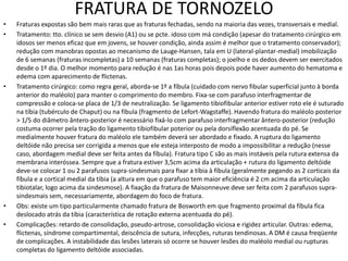 FRATURA DE TORNOZELO
• Fraturas expostas são bem mais raras que as fraturas fechadas, sendo na maioria das vezes, transversais e medial.
• Tratamento: tto. clínico se sem desvio (A1) ou se pcte. idoso com má condição (apesar do tratamento cirúrgico em
idosos ser menos eficaz que em jovens, se houver condição, ainda assim é melhor que o tratamento conservador);
redução com manobras opostas ao mecanismo de Lauge-Hansen, tala em U (lateral-plantar-medial) imobilização
de 6 semanas (fraturas incompletas) a 10 semanas (fraturas completas); o joelho e os dedos devem ser exercitados
desde o 1º dia. O melhor momento para redução é nas 1as horas pois depois pode haver aumento do hematoma e
edema com aparecimento de flictenas.
• Tratamento cirúrgico: como regra geral, aborda-se 1º a fíbula (cuidado com nervo fibular superficial junto à borda
anterior do maléolo) para manter o comprimento do membro. Fixa-se com parafuso interfragmentar de
compressão e coloca-se placa de 1/3 de neutralização. Se ligamento tibiofibular anterior estiver roto ele é suturado
na tíbia (tubérculo de Chaput) ou na fíbula (fragmento de Lefort-Wagstaffe). Havendo fratura do maléolo posterior
> 1/5 do diâmetro ântero-posterior é necessário fixá-lo com parafuso interfragmentar ântero-posterior (redução
costuma ocorrer pela tração do ligamento tibiofibular poterior ou pela dorsiflexão acentuada do pé. Se
medialmente houver fratura do maléolo ele também deverá ser abordado e fixado. A ruptura do ligamento
deltóide não precisa ser corrigida a menos que ele esteja interposto de modo a impossibilitar a redução (nesse
caso, abordagem medial deve ser feita antes da fíbula). Fratura tipo C são as mais instáveis pela rutura extensa da
membrana interóssea. Sempre que a fratura estiver 3,5cm acima da articulação + rutura do ligamento deltóide
deve-se colocar 1 ou 2 parafusos supra-sindesmais para fixar a tíbia à fíbula (geralmente pegando as 2 corticais da
fíbula e a cortical medial da tíbia (a altura em que o parafuso tem maior eficiência é 2 cm acima da articulação
tibiotalar, logo acima da sindesmose). A fixação da fratura de Maisonneuve deve ser feita com 2 parafusos supra-
sindesmais sem, necessariamente, abordagem do foco de fratura.
• Obs: existe um tipo particularmente chamado fratura de Bosworth em que fragmento proximal da fíbula fica
deslocado atrás da tíbia (característica de rotação externa acentuada do pé).
• Complicações: retardo de consolidação, pseudo-artrose, consolidação viciosa e rigidez articular. Outras: edema,
flictenas, síndrome compartimental, deiscência de sutura, infecções, ruturas tendinosas. A DM é causa freqüente
de complicações. A instabilidade das lesões laterais só ocorre se houver lesões do maléolo medial ou rupturas
completas do ligamento deltóide associadas.
 