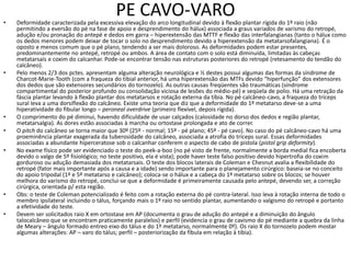 PE CAVO-VARO
• Deformidade caracterizada pela excessiva elevação do arco longitudinal devido à flexão plantar rígida do 1º raio (não
permitindo a eversão do pé na fase de apoio e desprendimento do hálux) associada a graus variados de varismo do retropé,
adução e/ou pronação do antepé e dedos em garra – hiperextensão das MTTF e flexão das interfalangianas (tanto o hálux como
os dedos menores podem deixar de tocar o solo no desprendimento devido a hiperextensão da metatarsofalangiana). É o
oposto e menos comum que o pé plano, tendendo a ser mais doloroso. As deformidades podem estar presentes,
predominantemente no antepé, retropé ou ambos. A área de contato com o solo está diminuída, limitadas às cabeças
metatarsais e coxim do calcanhar. Pode-se encontrar tensão nas estruturas posteriores do retropé (retesamento do tendão do
calcâneo).
• Pelo menos 2/3 dos pctes. apresentam alguma alteração neurológica e ½ destes possui algumas das formas da síndrome de
Charcot-Marie-Tooth (com a fraqueza do tibial anterior, há uma hiperextensão das MTFs devido “hiperfunção” dos extensores
dos dedos que são extensores secundários do tornozelo). As outras causas freqüentes são traumáticas (síndrome
compartimental do posterior profundo ou consolidação viciosa de lesões do médio-pé) e seqüela de polio. Há uma retração da
fáscia plantar levando à flexão plantar dos metatarsos e rotação externa da tíbia. No pé calcâneo-cavo, a fraqueza do tríceps
sural leva a uma dorsiflexão do calcâneo. Existe uma teoria que diz que a deformidade do 1º metatarso deve-se a uma
hiperatividade do fibular longo – peroneal overdrive (primeiro flexível, depois rígida).
• O comprimento do pé diminui, havendo dificuldade de usar calçados (calosidade no dorso dos dedos e região plantar,
metatarsalgia). As dores estão associadas à marcha ou ortostase prolongada e ato de correr.
• O pitch do calcâneo se torna maior que 30º (25º - normal; 15º - pé plano; 45º - pé cavo). No caso do pé calcâneo-cavo há uma
proeminência plantar exagerada da tuberosidade do calcâneo, associada a atrofia do tríceps sural. Essas deformidades
associadas a abundante hiperceratose sob o calcanhar conferem o aspecto de cabo de pistola (pistol grip deformity).
• No exame físico pode ser evidenciado o teste do peek-a-boo (no pé visto de frente, normalmente a borda medial fica encoberta
devido o valgo de 5º fisiológico; no teste positivo, ela é vista); pode haver teste falso positivo devido hipertrofia do coxim
gorduroso ou adução demasiada dos metatarsais. O teste dos blocos laterais de Coleman e Chesnut avalia a flexibilidade do
retropé (fator mais importante após a causa e a idade) sendo importante para o planejamento cirúrgico: baseia-se no conceito
do apoio tripodal (1º e 5º metatarso e calcâneo); coloca-se o hálux e a cabeça do 1º metatarso sobre os blocos; se houver
melhora do varismo do retropé, conclui-se que a deformidade é primeiramente causada pelo antepé, devendo ser, a correção
cirúrgica, orientada p/ esta região.
• Obs: o teste de Coleman potencializado é feito com a rotação externa do pé contra-lateral. Isso leva à rotação interna de todo o
membro ipsilateral incluindo o tálus, forçando mais o 1º raio no sentido plantar, aumentando o valgismo do retropé e portanto
a efetividade do teste.
• Devem ser solicitados raio X em ortostase em AP (documenta o grau de adução do antepé e a diminuição do ângulo
talocalcâneo que se encontram praticamente paralelos) e perfil (evidencia o grau de cavismo do pé mediante a quebra da linha
de Meary – ângulo formado entreo eixo do tálus e do 1º metatarso, normalmente 0º). Os raio X do tornozelo podem mostar
algumas alterações: AP – varo do tálus; perfil – posteriorização da fíbula em relação à tíbia).
 