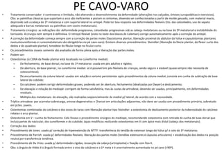 PE CAVO-VARO
• Tratamento conservador: é controverso e limitado, não alterando o desenvolvimento da deformidade (alterações nos calçados, órteses suropodálicas e exercícios).
Obs: as palmilhas clássicas que suportam o arco são ineficientes e pioram os sintomas, devendo ser confeccionadas a partir de molde gessado, com material macio,
depressão sob a cabeça do 1º metatarso e com suporte lateral no antepé. Pode ter boa resposta nas deformidades flexíveis (tto. das calosidades, uso de sapato
adequado e barras metatarsais ou palmilhas com coxins metatarsais).
• Tratamento cirúrgico: as indicações são: deformidade progressiva, calosidades progressivas sob as cabeça metatarsais ou na base do 5º metatarsal e instabilidade do
tornozelo. A cirurgia nem sempre é definitiva. O retropé flexível (visto no teste dos blocos de Coleman) corrige automaticamente após a correção do antepé.
• A correção da deformidade começa sempre com a correção de partes moles (fasciotomia plantar, liberação proximal do abdutor do hálux e capsulotomias plantares
naviculocuneiformes e cuneometatarsais são obrigatórias no pé cavo-varo). Existem diversos procedimentos: Steindler (liberação da fáscia plantar, do flexor curto dos
dedos e do quadrado plantar), tenodese do fibular longo no ficular curto.
• Os procedimentos ósseos somente são avaliados de forma plena após a liberação das partes moles.
• Podem ser:
• Osteotomias (o CORA da flexão plantar está localizado no cuneiforme medial):
– De fechamento, de base dorsal, na base do 1º metatarso: usada em pés adultos e rígidos;
– De abertura, de base plantar, no cuneiforme medial: só é possível em pés flexíveis de crianças, sendo seguro e estável (quasesempre não necessita de
osteossíntese);
– De encurtamento da coluna lateral: usados em adução e varismo persistentes após procedimentos da coluna medial; consiste em cunha de subtração de base
lateral do cubóide;
– Do calcâneo: podem corrigir deformidades graves, podendo ser de abertura, fechamento (idealizadas porDwyer) e deslizamento;
– De elevação e rotação do mediopé: corrigem de forma satisfatória, mas às custas de artrodese, devendo ser usadas, principalmente, em deformidades
residuais.
– Múltipla dos metatarsais: de elevação, são realizadas seqüencialmente de medial p/ lateral, de acordo com a necessidade.
• Tríplice artrodese: por acarretar sobrecarga, artrose degenerativa e Charcot em articulações adjacentes, não deve ser usada com procedimento primário, sobretudo
em pctes. jovens.
• Osteotomias combinadas do calcâneo e dos ossos do tarso com liberação plantar tipo Steindler: a osteotomia de deslizamento posterior da tuberosidade do calcâneo
rebaixa o arco plantar.
• Osteotomia em V – cunha de fechamento: Cole focava o procedimento cirúrgico do mediopé, recomendando osteotomia com retirada de cunha de base dorsal que
incluía partes do navicular, dos cuneiformes e do cubóide; Japas modificou realizando osteotomias em V com ápice mais distal (cabeça dos metatarsais).
• Correção dos dedos:
• Procedimento de Jones: usado p/ correção de hiperextensão da MTTF: transferência do tendão do extensor longo do hálux p/ o colo do 1º metatarso.
• Procedimento de Parrish: usada p/ deformidades flexíveis; liberação das partes moles (tendões extensores e cápsulas articulares) + estabilização dos dedos na posição
neutra por transferência tendínea.
• Procedimento de Du Vries: usada p/ deformidades rígidas; ressecção da cabeça (artroplastia) e fixação com fios-K.
• Obs: o ângulo de Hibbs é o ângulo formado entre o eixo do calcâneo e o 1º meta e é anormalmente aumentado no pé cavo (>90º).
 
