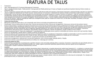 FRATURA DE TALUS
• Tratamento:
• Tipo I: bota gessada por 8-12 semanas (descarga por 6 semanas);
• Tipo II: redução fechada (tração + flexão plantar) + bota gessada (em flexão plantar) por 3 meses ou fixação com parafusos de póstero-lateral p/ ântero-medial; se
impossível, RAFI;
• Tipo III: o fragmento proximal pode travar póstero-medialmente; 25% dessas lesões são expostas; praticamente impossível a redução fechada; não deve ser realizada a
secção do ligamento deltóide pois ele é fonte vascular, sendo preferível, se necessário, a osteotomia do calcâneo (a lesão primária deste pode facilitar a redução);
• Complicações: necrose de pele e infecção (devido à má vascularização, tem grande tendência a cronificar e formar um seqüestro – pode ser necessária talectomia +
artrodese tibio calcânea); retardo de consolidação (raro); pseudoartrose (comum – acima de 6 meses – tratar com enxerto); consolidação viciosa (principalmente em
varo); osteonecrose (aumenta com os graus de Hawkins, há uma esclerose do osso – sinal de Hawkins (linha radioluscente indica viabilidade do osso, deve ser avaliada
entre 6ª e 8ª semana – pode ser auxiliada por RNM e/ou cintilografia óssea, pode ser tratada com órtese PTB e, se não obter resultados, artrodese); artrite pós-
traumática (principal complicação);
• Fratura do corpo do tálus:
• Mecanismo: queda da própria altura, com compressão axial; fraturas associadas principalmente dos maléolos.
• Classificação: fraturas osteocondrais do domo talar, fraturas dos processos do tálus, fraturas por esmagamento, fraturas por estresse da face póstero-lateral;
• Fraturas osteocondrais: causadas por torção do tornozelo (causa comum de dor persistente após entorse); predominam em homens, adultos jovens, nas áreas ântero-
lateral e póstero-medial; Classificação de Berndt e Harty: tipo I (compressão trabecular subcondral, com Raio X normal), tipo II (fragmento subcondral não se separa
completamente), IIA (cisto subcondral), tipo III (fragmento separado totalmente, mas ainda no seu leito), tipo IV (fragmento solto na articulação). Tratamento:
assintomáticos (não precisa tratar); sintomáticos: bota gessada, fixação do fragmento, exérese do fragmento. Grande incidência de dor residual.
• Fratura do processo lateral: “fratura do snowboarder”; a pseudoartrose é complicação comum; pode ser confundida com entorse; ocorre com o pé invertido e flexão
dorsal; tto: bota gessada; redução aberta e fixação ou exérese do fragmento.
• Fratura do tubérculo lateral do processo posterior (fratura de Shepherd): pode ser causada por 2 mecanismos: avulsão ou compressão (+ comum); apresenta sintomas
de entorse de tornozelo, podendo haver dor a flexão do hálux. São quase sempre não deslocadas podendo ser tratadas por tto. conservador.
• Fratura do tubérculo medial do processo posterior: causada pela pronação o pé dorsifletido. Rara.
• Fraturas por esmagamento: osteonecrose e artrose são freqüentes; raras e de alta energia. Redução aberta + fixação;
• Fraturas por estresse: causa de dores persistentes em atletas; tto. é descarga por 6 semanas.
• Fraturas da cabeça do Tálus:
• A linha de fratura, geralmente se prolonga até a superfície articular e são cominuídas podendo afetar o navicular; mecanismo: compressão com pé em flexão plantar; o
edema e equimose podem não ser tão proeminentes; tto.: moldar o gesso e prescrever palmilhas, posteriormente, para dar suporte ao arco longitudinal.
Complicações: luxações recidivantes (talonavicular) e artrose.
• Luxações:
• Luxação subtalar: consiste na luxação simultânea talocalcânea distal e talonavicular; a luxação talonavicular medial (mais freqüente 4:1 – o calcâneo e o navicular ficam
lateral e o tálus medial) é causada pela inversão do pé, a luxação lateral pela eversão (maior taxa de expostas que a medial); o ligamento calcâneonavicular fica íntegro
e os ligamentos talonavicular e talocalcâneo se rompem; são lesões de prognóstico ruim. Tto: redução fechada (flexão do joelho, tração do pé, ênfase na deformidade,
reversão da deformidade) + gesso (se estável) ou fixação (se instável). Se impossível (pode haver interposição de tecidos moles), redução aberta + fixação. Como
complicação, pode haver limitação da subtalar (dificuldade em terrenos irregulares) e dor à mudança de temperatura.
• Luxação total do tálus: causada pela continuação das forças que causam a luxação subtalar; lesão rara, devastadora com altas taxas de complicação. Tto: redução com
preservação do tálus; se impossível: talectomia + artrodese tibiocalcânea.
 