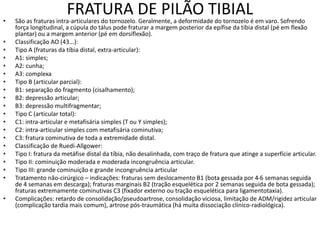 FRATURA DE PILÃO TIBIAL
• São as fraturas intra-articulares do tornozelo. Geralmente, a deformidade do tornozelo é em varo. Sofrendo
força longitudinal, a cúpula do tálus pode fraturar a margem posterior da epífise da tíbia distal (pé em flexão
plantar) ou a margem anterior (pé em dorsiflexão).
• Classificação AO (43...):
• Tipo A (fraturas da tíbia distal, extra-articular):
• A1: simples;
• A2: cunha;
• A3: complexa
• Tipo B (articular parcial):
• B1: separação do fragmento (cisalhamento);
• B2: depressão articular;
• B3: depressão multifragmentar;
• Tipo C (articular total):
• C1: intra-articular e metafisária simples (T ou Y simples);
• C2: intra-articular simples com metafisária cominutiva;
• C3: fratura cominutiva de toda a extremidade distal.
• Classificação de Ruedi-Allgower:
• Tipo I: fratura da metáfise distal da tíbia, não desalinhada, com traço de fratura que atinge a superfície articular.
• Tipo II: cominuição moderada e moderada incongruência articular.
• Tipo III: grande cominuição e grande incongruência articular
• Tratamento não-cirúrgico – indicações: fraturas sem deslocamento B1 (bota gessada por 4-6 semanas seguida
de 4 semanas em descarga); fraturas marginais B2 (tração esquelética por 2 semanas seguida de bota gessada);
fraturas extremamente cominutivas C3 (fixador externo ou tração esquelética para ligamentotaxia).
• Complicações: retardo de consolidação/pseudoartrose, consolidação viciosa, limitação de ADM/rigidez articular
(complicação tardia mais comum), artrose pós-traumática (há muita dissociação clínico-radiológica).
 