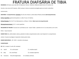 FRATURA DIAFISÁRIA DE TIBIA
INCIDENCIA: 26 fraturas para cada 100 mil habitantes. Homens < Mulheres. Média de Idade homens 37 mulheres 54.
Uma das mais comuns de fx exposta , (tíbia ), porque a mesma se apresenta protegida apenas com pele e subcutâneo
anteriormente.
ANATOMIA: 4 compartimentos: 1)Anterior: TA, ELD ,ELH, Fibular 3, artéria tibial, N fibular profundo (Sd Compartimental)
2) Post. Superficial : gastrocnemio,plantar e o sóleo. N sural , VV safenas
3) Post Profundo: FLD, FLH, TP, art tibial posterior, art fibular , N tibial. (tbem ocorre sd compartimental).
4)Compartimento lateral: FL, FC e nervo superficial.
MECANISMO DE TRAUMA: Torcional com o pé fixado ao solo – espiral. Flexão – podendo ser em 2 ou mais partes ou em cunha
Direto – traço transverso
EXAME FISICO: Dor, deformidade e edema, podendo ter lesões compartimentais onde o mais freqüente é o compartimento
anterior. O exame neurológico é importante. Avaliar partes moles.
EXAME RADIOLÓGICO : AP + Perfil – incluindo 2 articulaçoes
CLASSIFICAÇAO:
AO (42, A: simples B: cunha B3: complexa)
A1: espiral B1: cunha espiral C1: complexa espiral
A2: obliq B2: cunha flexao C2: complexa segmentar
A3: transverso B3:cunha fragmentada C3: complexa cominuta
 