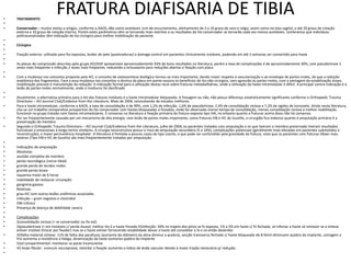 FRATURA DIAFISARIA DE TIBIA
• TRATAMENTO
•
• Conservador – muitos textos e artigos, conforme a AAOS, dão como aceitáveis 1cm de encurtamento, alinhamento de 5 a 10 graus de varo e valgo, assim como no eixo sagital, e até 20 graus de rotação
externa e 10 graus de rotação interna. Porém estes parâmetros vêm se tornando mais restritos e os resultados do tto conservador se tornarão cada vez menos aceitáveis. Lembramos que indivíduos
politraumatizados têm indicação de tto cirúrgico para melhor mobilização do paciente
•
• Cirúrgico
•
• Fixação externa- utilizada para fxs expostas, lesões de pele (queimaduras) e damage control em pacientes clinicamente instáveis, podendo em até 2 semanas ser convertido para haste
•
• As placas de compressão descritas pelo grupo AO/ASIF apresentam aproximadamente 93% de bons resultados na literatura, porém a taxa de complicações é de aproximadamente 30%, com pseudartrose 2
vezes mais freqüente e infecção 2 vezes mais freqüente, reduzindo o entusiasmo para reduções abertas e fixação com placa
•
• Com a mudança nos conceitos proposta pela AO, o conceito de osteossíntese biológica tornou-se mais importante, dando maior respeito à vascularização e ao envelope de partes moles, do que a redução
anatômica dos fragmentos. Face a essa mudança nos conceitos a técnica da placa em ponte associa os benefícios do tto não-cirúrgico, sem agressão às partes moles, com a vantagem da estabilização óssea,
mobilização precoce e manutenção da redução. A indicação formal para a utilização destas recai sobre fraturas metadiafisárias, onde a utilização da haste intramedular é difícil. A principal contra-indicação é a
lesão de partes moles normalmente, onde o invólucro foi danificado
•
• Atualmente, a alternativa primária para o tto das fraturas instáveis é a haste intramedular bloqueada. A fresagem ou não, não possui diferença estatisticamente significante conforme o Orthopedic Trauma
Directions – AO Journal Club/Evidence from the Literature, Maio de 2004, necessitando de estudos melhores.
• Para a haste intramedular, conforme a AAOS, a taxa de consolidação é de 99%, com 1,5% de infecção, 1,6% de pseudartrose, 2,4% de consolidação viciosa e 7,2% de rigidez de tornozelo. Ainda nesta literatura,
cita-se um trabalho comparativo prospectivo do tto conservador com hastes bloqueadas e fresadas, onde foi observado menor tempo de consolidação, menos consolidação viciosa e melhor reabilitação
funcional no grupo tratado com hastes intramedulares. È consenso na literatura a fixação primária da fratura exposta tipo IIIA, no entanto quanto a fraturas acima disso não há consenso.
• Por ser freqüentemente causada por um mecanismo de alta energia, com lesão de partes moles importante, como fraturas IIIB e IIIC de Gustillo, o cirurgião fica indeciso quanto à amputação primária X a
preservação do membro
• Segundo o Orthopedic Trauma Directions – AO Journal Club/Evidence from the Literature, julho de 2004, os pacientes tratados com amputação e os que tiveram o membro preservado tiveram resultados
funcionais e emocionais à longo termo similares. A cirurgia reconstrutiva possui o risco de amputação secundária (5 a 14%), complicações potenciais (geralmente mais elevadas em pacientes submetidos à
reconstrução), e maior permanência hospitalar. A literatura é limitada a poucos casos do tipo coorte, o que pode ser confundido pela gravidade da fratura, visto que os pacientes com fraturas tibiais mais
severas (Tipo IIIB e IIIC de Gustilo) são mais freqüentemente tratados por amputação.
•
• Indicações de amputação
• Absolutas
• avulsão completa do membro
• perda neurológica (nervo tibial)
• grande perda de tecidos moles
• grande perda óssea
• isquemia maior de 6 horas
• inabilidade de restaurar circulação
• gangrena gasosa
• Relativas
• grau IIIC com outras lesões sistêmicas associadas
• infecção – gram negativo e clostridial
• OM crônica
• Presença de doença de debilidade severa
•
• Complicações:
• I)consolidação viciosa (+ se conservador ou fix ext)
• II)pseudartrose (+ em instáveis c/ perda óssea): melhor tto é a haste fresada III)infecção: 50% no trajeto dos pinos se fx exposta, 1% a 5% em haste c/ fx fechada, se infectar a haste só remover se a síntese
estiver instável (trocar por fixador) mas se a haste estiver fornecendo estabilidade deixar a haste até consolidar a fx e só então desbridar
• IV)falha material síntese: 11% de falha dos parafusos (aumento do diâmetro da alma diminui a quebra), secção transversa fechada c/ haste bloqueada de 8-9mm diminuem quebra do implante, usinagem a
frio aumenta a resistência a fadiga, dinamização da haste aumenta quebra do implante
• V)sd compartimental: monitorar se pacte inconsciente
• VI) lesào fibular: +comum neuropraxia, retardar a fixação aumenta o índice de lesão vascular devido à maior tração necessária p/ redução.
•
 