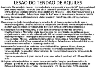 LESAO DO TENDAO DE AQUILES
Anatomia: Fibras trajeto sinuoso , torcendo desde a origem até a inserção 90°(póstero-lateral
para antero-medial); Inserção 1 cm distal tubérculo posterior do Calcâneo; localizado
entre 2 bursas; irrigação (artérias tibial posterior e fibulares) – Zona hipovascular entre 2-6
cm desde a inserção; Submetido a carga de 4 a 7 vezes o peso corporal durante a marcha
Etiologia: Comuns em atletas de meia idade; Idosos; 3ª mais frequente entre as rupturas
tendíneas
Mecanismos de lesão: Impulsão da parte anterior do pé durante sustentação do peso e
extensão do joelho; Dorsiflexão súbita e inesperada; Dorsiflexão violenta do pé em flexão
plantar(queda de local elevado); Golpe direto em tendão contraído; ou laceração
Fisiopatologia: Área hipovascular (2 a 6 cm acima da inserção do tendão calcâneo);
Envelhecimento ; Alterações idade dependentes nas interligações do colágeno maior
enrijecimento e perda da viscoelasticidade; Microtraumatismos repetitivos; tensão ativa e
passiva prolongada - interligações mais efetivas do colágeno – melhores propriedades
viscoelásticas ; Atletas – viabilidade dos tenócitos- relacionada a nutrientes vasculares ,
genética e hormônios(fator do crescimento); Fadiga – falha dos mecanismos inibitórios na
unidade musculotendínea = sobrecarga excêntrica
Tratamento Conservador= pacientes sem atividade física rigorosa; idosos; doenças
sistêmicas (diabetes, uso de corticoesteróides); fatores locais (úlcerasde estase,
varicosidades);; tto cons tem Maiores índices de reincidência de ruptura / diminuição da
força de flexão plantar
gesso equino 4sem gesso neutro 4 sem + com salto robofoott até 10º mobilidade
ativa
Cirúrgico = atletas (reabilitar no menor tempo possível) - Cirúrgico permite reabilitação
precoce - perda de 2% da força e potência muscular nos pacientes operados / perda de
25% com tratamento conservador ; nova ruptura - 4% não operados / 2 % operados
 