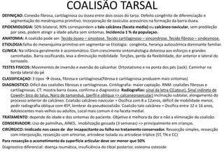 COALISÃO TARSAL
DEFINIÇAO: Conexão fibrosa, cartilaginosa ou óssea entre dois ossos do tarso. Defeito congênito de diferenciação e
segmentação do mesênquima primitivo. Incorporação de ossículos acessórios na formação da barra óssea.
EPIDEMIOLOGIA: 50% bilateral, 90% correspondem a talo calcânea (faceta media) ou calcâneo navicular, sem predileção
por sexo, podem atingir a idade adulta sem sintomas. Incidencia 1 % da populaçao.
ANATOMIA: A coalizão pode ser: Tecido ósseo – sinostose. Tecido cartilaginoso – sincondrose. Tecido fibroso – sindesmose.
ETIOLOGIA:falha do mesenquima primitivo em segmentar-se Etiologia: congênita, herança autossômica dominante familiar.
CLINICA: Na infância geralmente é assintomático. Com crescimento sintomatologia dolorosa aos esforços e grandes
caminhadas. Barra ossificando, leva a diminuição mobilidade. Torções, perda da flexibilidade, dor anterior e lateral do
tornozelo.
TESTES FISICOS: Movimentos de inversão e eversão do calcanhar. Ortostatismo e na ponta dos pés (Jack). Caminhar na
borda lateral do pé
CLASSIFICAÇAO: 3 tipos  óssea, fibrosa e cartilaginosa(fibrosa e cartilaginosa produzem mais sintomas)
DIAGNOSTICO: Difícil das coalizões fibrosas e cartilaginosas. Cintilografia: maior captação. RNM: coalizões fibrosas e
cartilaginosas. CT: mostra barra óssea, confirma o diagnostico Radiografias: sinal da letra C(Lateur). Sinal indireto de
Cowell= bico do talus, Nariz de tamanduá. (perfil e obliqua => calcaneonavicular) Inclinação subtalar, alongamento do
processo anterior do calcâneo. Coalizão calcâneo navicular = Ossifica com 8 a 12anos, déficit de mobilidade menor,
pedir radiografia obliqua com 45º, lembrar da pseudocoalizão. Coalizão talo calcânea = Ossifica entre 12 e 16 anos,
Adolescentes mais velhos ou adultos, Local mais comum é na faceta medial.
TRATAMENTO: depende do idade e dos sintomas do paciente. Objetivo é melhora da dor e não a eliminação da coalizão.
CONSERVADOR: Uso de palmilhas, AINES, imobilização gessada (3 semanas) => principalmente em crianças.
CIRÚRGICO: Inidicado nos casos de dor incapacitante ou falha no tratamento conservador. Ressecção simples, ressecção
com interposição, ressecção com artrorise, artrodese isolada ou artrodese tríplice (ST, TN e CC)
Para ressecção o acometimento da superfície articular deve ser menor que 50%
Diagnostico diferencial: doença reumática, insuficiência do tibial posterior, osteoma osteoide
 
