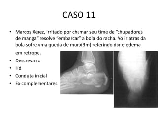 CASO 11
• Marcos Xerez, irritado por chamar seu time de “chupadores
de manga” resolve “embarcar” a bola do racha. Ao ir atras da
bola sofre uma queda de muro(3m) referindo dor e edema
em retrope.
• Descreva rx
• Hd
• Conduta inicial
• Ex complementares
 
