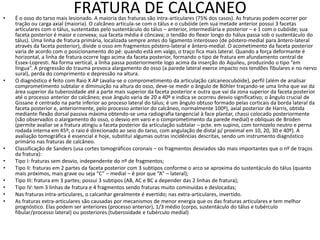 FRATURA DE CALCANEO
• É o osso do tarso mais lesionado. A maioria das fraturas são intra-articulares (75% dos casos). As fraturas podem ocorrer por
tração ou carga axial (maioria). O calcâneo articula-se com o tálus e o cubóide (em sua metade anterior possui 3 facetas
articulares com o tálus, sustentadas pelo sustentáculo do tálus – anterior, intermediária e posterior – e 1 com o cubóide; sua
faceta posterior é maior e convexa; sua faceta média é côncava; o tendão do flexor longo do hálux passa sob o sustentáculo do
tálus). Uma linha de fratura primária, localizada sempre antes do ligamento interósseo (de póstero-medial para ântero-lateral
através da faceta posterior), divide o osso em fragmentos póstero-lateral e ântero-medial. O acometimento da faceta posterior
varia de acordo com o posicionamento do pé: quando está em valgo, o traço fica mais lateral. Quando a força deformante é
horizontal, a linha de fratura ocorre logo acima da faceta posterior, formando o tipo de fratura em afundamento central de
Essex-Lopresti. Na forma vertical, a linha passa posteriormente logo acima da inserção do Aquileu, produzindo o tipo “em
língua”. A progressão do trauma provoca alargamento do osso (a parede lateral exerce impacto nos tendões fibulares e no nervo
sural), perda do comprimento e depressão na altura.
• O diagnóstico é feito com Raio X AP (avalia-se o comprometimento da articulação calcaneocubóide), perfil (além de analisar
comprometimento subtalar e diminuição na altura do osso, deve-se medir o ângulo de Böhler traçando-se uma linha que vai da
área superior da tuberosidade até a parte mais superior da faceta posterior e outra que vai da zona superior da faceta posterior
até o processo anterior do calcâneo; esse ângulo varia de 20 a 40º e indica se ocorreu desvio significativo; o ângulo crucial de
Gissane é centrado na parte inferior ao proceso lateral do tálus; é um ângulo obtuso formado pelas corticais da borda lateral da
faceta posterior e, anteriormente, pelo processo anterior do calcâneo, normalmente 100º), axial posterior de Harris, obtida
mediante flexão dorsal passiva máxima obtendo-se uma radiografia tangencial à face plantar, chassi colocado posteriormente
(são observados o alargamento do osso, o desvio em varo e o comprometimento da parede medial) e oblíquas de Broden
(permite avaliar se a fratura atingiu a faceta posterior da articulação subtalar – pcte. em supino, com tornozelo neutro e perna
rodada interna em 45º, o raio é direcionado ao seio do tarso, com angulação de distal p/ proximal em 10, 20, 30 e 40º). A
avaliação tomográfica é essencial e hoje, substitui algumas outras incidências descritas, sendo um instrumento diagnóstico
primário nas fraturas de calcâneo.
• Classificação de Sanders (usa cortes tomográficos coronais – os fragmentos desviados são mais importantes que o nº de traços
da fratura):
• Tipo I: fraturas sem desvio, independente do nº de fragmentos;
• Tipo II: fraturas em 2 partes da faceta posterior com 3 subtipos conforme o arco se aproxima do sustentáculo do tálus (quanto
mais próximos, mais grave ou seja “C” – medial – é pior que “A” – lateral);
• Tipo III: fratura em 3 partes; possui 3 subtipos (AB, AC e BC a depender das 2 linhas de fratura);
• Tipo IV: tem 3 linhas de fratura e 4 fragmentos sendo fraturas muito cominuídas e deslocadas;
• Nas fraturas intra-articulares, o calcanhar geralmente é evertido; nas extra-articulares, invertido.
• As fraturas extra-articulares são causadas por mecanismos de menor energia que os das fraturas articulares e tem melhor
prognóstico. Elas podem ser anteriores (processo anterior), 1/3 médio (corpo, sustentáculo do tálus e tubérculo
fibular/processo lateral) ou posteriores (tuberosidade e tubérculo medial)
 