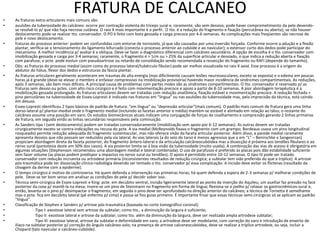 FRATURA DE CALCANEO
• As fraturas extra-articulares mais comuns são:
• avulsões da tuberosidade do calcâneo: ocorre por contração violenta do tríceps sural e, raramente, são sem desvios; pode haver comprometimento da pele devendo-
se resolvê-lo p/ que não haja necrose cutânea. O raio X mais importante é o perfil. O tto. é a redução do fragmento e fixação (percutânea ou aberta); se não houver
deslocamento pode-se realizar tto. conservador. O PO é feito com bota gessada e carga precoce por 4-6 semanas. As complicações mais freqüentes são necrose de
pele e novo deslocamento.
• fraturas do processo anterior: podem ser confundidas com entorse de tornozelo, já que são causadas por uma inversão forçada. Conforme ocorre a adução e a flexão
plantar, verifica-se o tensionamento do ligamento bifurcado (conecta o processo anterior ao cubóide e ao navicular); o extensor curto dos dedos pode participar do
mecanismo. A melhor incidência p/ avaliar é a oblíqua. Deve-se fazer o diagnóstico diferencial com calcâneo secundário. A opção de escolha é o tto. conservador com
imobilização gessada e carga por 3-4 semanas; raramente, o fragmento é > 1cm ou > 25% da superfície articular e desviado, o que indica a redução aberta e fixação
com parafuso; o pcte. pode evoluir com pseudoartrose ou retardo de consolidação sendo recomendada a ressecção do fragmento ou RAFI (depende do tamanho).
• Obs: as fraturas do processo medial (assim como do processo lateral/tubérculo fibular) pode ser melhor visualizada no raio X axial. Esse processo é a origem do
abdutor do hálux, flexor dos dedos e estruturas da fáscia plantar.
• As fraturas articulares geralmente acontecem em traumas de alta energia (mas dificilmente causam lesões neurovasculares, exceto se exposta) e o edema em poucas
horas já é grande (deve-se elevar o membro e enfaixar compressivo na imobilização provisória) havendo maior incidência de síndromes compartimentais. As reduções,
após 3 semanas, são bem mais difíceis. A principal causa de problemas com partes moles são as síndromes compartimentais. O tto. conservador é reservado p/ as
fraturas sem desvio ou pctes. com alto risco cirúrgico e é feito com movimentação precoce e apoio a partir de 8-10 semanas. A pior abordagem terapêutica é a
imobilização gessada prolongada. As fraturas articulares devem ser tratadas com redução anatômica, fixação estável e movimentação precoce. A redução fechada +
pino percutâneo na tuberosidade de Essex-Lopresti é indicado nas fraturas em “língua” ou nas avulsões da tuberosidade mas, pela imprecisão da técnica, está caindo
em desuso.
• Essex-Lopresti identificou 2 tipos básicos de padrão de fratura: “em língua” ou “depressão articular”(mais comum). O padrão mais comum de fratura gera uma linha
dorso-lateral p/ plantar-medial onde o fragmento medial (incluindo as facetas anterior e média) mantém-se estável e alinhado em relação ao tálus; o restante do
calcâneo assume uma posição em varo. Os estudos biomecânicos atuais indicam uma conjugação de forças de cisalhamento e compressão gerando 2 linhas primárias
de fratura, em seguida vindo as linhas secundárias responsáveis pela cominuição.
• As Sanders tipo I (sem deslocamento) podem ser tratadas conservadoramente (imobilização sem apoio por 6-12 semanas). As outras devem ser tratadas
cirurgicamente exceto se contra-indicações ou recusa do pcte. A via medial (McReynolds fixava o fragmento com um grampo; Bordeaux usava um pino longitudinal
rosqueado) permite redução adequada do fragmento sustentacular, mas não oferece visão da faceta articular posterior. Além disso, a parede medial raramente
apresenta desvios que não possam ser reduzidos pela via lateral. As vias laterais (a do seio do tarso é menos agressiva que a em “L” – Benirschke e Sangeorzan)
propiciam abordagem direta da faceta posterior, do fragmento ântero-lateral e da articulação calcâneocubóidea mas a dissecção é próxima aos tendões fibulares e ao
nervo sural (parestesia deste em 50% dos casos). A via posterior limita-se à boa visão da tuberosidade (muito usada). A combinação das vias de acesso é obrigatória em
algumas situações (Stephenson recomendou uma abordagem medial e lateral combinada). O uso de parafusos é preferido às placas pois dão estabilidade suficiente
sem fazer volume (as placas podem predispor a impactos no nervo sural ou tendões). O apoio é permitido entre 10-12 semanas. O tipo IV pode ser tratado
conservador com redução incruenta ou artrodese primária (inconsistentes resultados de redução cirúrgica; a subtalar tem sido preferida do que a tríplice). A artrose
pós-traumática pode ter dissociação clínico-radiológia devendo ser tentado o tto. conservador p/ essa complicação. A incisão deve evitar os flictenas (resultado da
clivagem da derme com a epiderme).
• O tempo cirúrgico é motivo de controversa. Há quem defenda a intervenção nas primeiras horas; há quem defenda a espera de 2-3 semanas p/ melhorar condições de
pele. Deve-se ter bom senso em analisar as condições de pele p/ decidir sober isso.
• Técnica semi-cirúrgica de Essex-Lopresti e King: pcte. em decúbito ventral, incisão ligeiramente lateral ao ponto da inserção do Aquileu; um auxiliar faz pressão na face
posterior da coxa p/ mantê-la na mesa; insere-se um pino de Steinmann no fragmento em forma de língua; flexiona-se o joelho p/ relaxar os gastrocnêmicos-sural e,
então, levanta-se o pino p/ desimpactar o fragmento; em seguida o pino deve ser aprofundado na direção anterior do calcâneo; a técnica de Tornetta é semelhante
mas o pcte. fica em decúbito lateral (pé enfermo p/ cima) e passa-se fios guias primeiro. É importante frisar que essas técnicas semi-cirúrgicas só se aplicam ao padrão
“língua”.
• Classificação de Stephen e Sanders p/ artrose pós-traumática (baseada no corte tomográfico coronal):
• Tipo I: exostose lateral sem artrose da subtalar; como tto., a diminuição da largura é suficiente;
• Tipo II: exostose lateral e artrose da subtalar; como tto. além da diminuição da largura, deve ser realizada ampla artrodese subtalar;
• Tipo III: exostose lateral, artrose da subtalar e deformidade em varo; a artrodese deve ser modelante, com correção do varo e introdução de enxerto de
ilíaco na subtalar posterior p/ correção do ângulo calcâneo-solo; na presença de artrose calcaneocubóidea, deve-se realizar a tríplice artrodese, ou seja, incluir a
Chopard (talo navicular e calcâneo-cubóide).
 