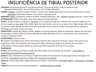 INSUFICIÊNCIA DE TIBIAL POSTERIOR
ETIOLOGIA: Área hipovascular 4cm da inserção no navicular. Curvatura do Tendão + Polia retromaleolar. Dças
Infamatórias/Metabólicas. Trauma Direto/indireto. Uso Corticóides.Obesidade
FUNÇÃO: Primária: Inversão do retropé / Principal inversor do pé / Estabilização dinâmica do pé e tornozelo durante a marcha.
Secundária: Flexão plantar/ Manter o arco plantar / Supinação do Pé
ANATOMIA: Origem: 1/3 proximal posterior da fíbula, membrana interóssea e tíbia. Múltiplas inserções: navicular e cunha medial
EPIDEMIOLOGIA: Mulher, meia-idade, obesa, lado esquerdo.Inervado pelo tibial.
CLÍNICA: Quadro insidioso e progressivo. Fase Inicial: Dor no trajeto do tendão; Dor medial pontual; Fraqueza/insegurança em
terrenos irregulares. Fase Tardia: Deformidade rígida; Dor Lateral (sobre o seio do tarso). Exame Físico: Valgo retropé; Diminuição
arco plantar medial; Abdução do antepé; Pronação do mediopé; Desvio medial do retropé; Diminuição da força supinadora;
Dificuldade para marcha na ponta dos dedos.
EXAME FISICO: Inspeção dos sapatos e órteses: desgaste anormal.Ortostatismo: Observar alinhamento, Sinal do“too-many-toes”.
Pé planovalgo assimétrico.Valgo do retropé e abdução do antepé. Dificuldade em ficar na ponta dos pes. Dor, espessamento,
sinovite no trajeto do tendao .
CLASSIFICAÇAO: Johnson e Strom
RX: Aumento da divergência talo-calcânea AP; Rotação medial do tálus; Abdução do mediopé e antepé; Diminuição do arco
longitudinal medial; Verticalização do talo; Alteração do ângulo talonavicular; Valgismo do calcâneo; Área de impacto
calcaneofibular; Artrose subtalar, tibiotarsica, talonavicular. RM: tenosinovite do tendao TP e ou ruptura
TRATAMENTO:
Estádio I: Não há lesão do parênquima tendão; Sem deformidade no pé; Articulação não envolvida -> Conservador, ou
desbridamento do tendão (Tenossinovectomia)
Estádio II: Sinais inflamatórios mais intensos; Tendão funcionalmente incompetente; Pé plano-valgo flexível; Articulações não
envolvidas -> Transferência do TFLH ou TFLD p/ TTP + Osteotomia do Calcâneo
Estádio III: Pé plano-valgo rígido; Degeneração articular (subtalar + talonavicular) -> Artrodese subtalar + talonavicular ou artrodese
Tríplice
Estádio IV: Acometimento da articulação tibiotársica -> Artrodese tríplice ou pantalar
 