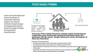 POSYANDU PRIMA
Untuk memenuhi kebutuhan
layanan kesehatan di
masyarakat, dilakukan
integrasi satu layanan
kesehatan terpadu dengan
mendayagunakan potensi
Posyandu sebagai Lembaga
Kemasyarakatan
Desa/Kelurahan
LKD yang mempunyai fungsi
Peningkatan
membantu
Layanan
layanan
Kesehatan
lainnya
dan
sesuai
kebutuhan masyarakat
Pustu, Poskesdes, Polindes
POSYANDU PRIMA
Posyandu Prima adalah Posyandu sebagai wadah pemberdayaan
masyarakat yang memberikan pelayanan kesehatan dasar dan
pelayanan lainnya sesuai dengan kebutuhan secara terintegrasi di
Desa dan Kelurahan
Posyandu Prima berasal dari:
• Puskesmas Pembantu yang sudah ada menjadi Posyandu Prima
• Pos Kesehatan Desa yang sudah ada menjadi Posyandu Prima
• Pengintegrasian Puskesmas Pembantu dan Poskesdes yang sudah ada menjadi Posyandu
Prima; atau
• Bagi Desa/ Kelurahan yang tidak memiliki pustu atau poskesdes membentuk Posyandu Prima
sesuai dengan peraturan dan ketentuan yang berlaku
 