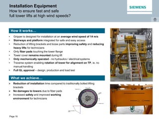 Page 16
Installation Equipment
How to ensure fast and safe
full tower lifts at high wind speeds?
• Gripper is designed for installation at an average wind speed of 14 m/s
• Stairways and platform integrated for safe and easy access
• Reduction of lifting brackets and loose parts improving safety and reducing
heavy lifts for technicians
• Only fiber pads touching the tower flange
• Tower cover remains mounted during lift
• Only mechanically operated - no hydraulics / electrical systems
• Traverse system enabling rotation of tower for alignment on TP, ie. no
manual handling
• Full GL approval – design, production and load test
How it works…
What we achieve…
 Reduction of installation time compared to traditionally bolted lifting
brackets
 No damages to towers due to fiber pads
 Increased safety and improved working
environment for technicians
 