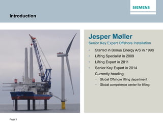 Page 3
Introduction
Jesper Møller
Senior Key Expert Offshore Installation
• Started in Bonus Energy A/S in 1998
• Lifting Specialist in 2009
• Lifting Expert in 2011
• Senior Key Expert in 2014
Currently heading
− Global Offshore lifting department
− Global competence center for lifting
 