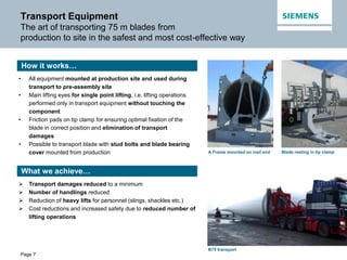 Page 7
Transport Equipment
The art of transporting 75 m blades from
production to site in the safest and most cost-effective way
• All equipment mounted at production site and used during
transport to pre-assembly site
• Main lifting eyes for single point lifting, i.e. lifting operations
performed only in transport equipment without touching the
component
• Friction pads on tip clamp for ensuring optimal fixation of the
blade in correct position and elimination of transport
damages
• Possible to transport blade with stud bolts and blade bearing
cover mounted from production
 Transport damages reduced to a minimum
 Number of handlings reduced
 Reduction of heavy lifts for personnel (slings, shackles etc.)
 Cost reductions and increased safety due to reduced number of
lifting operations
Blade resting in tip clampA Frame mounted on root end
How it works…
What we achieve…
B75 transport
 