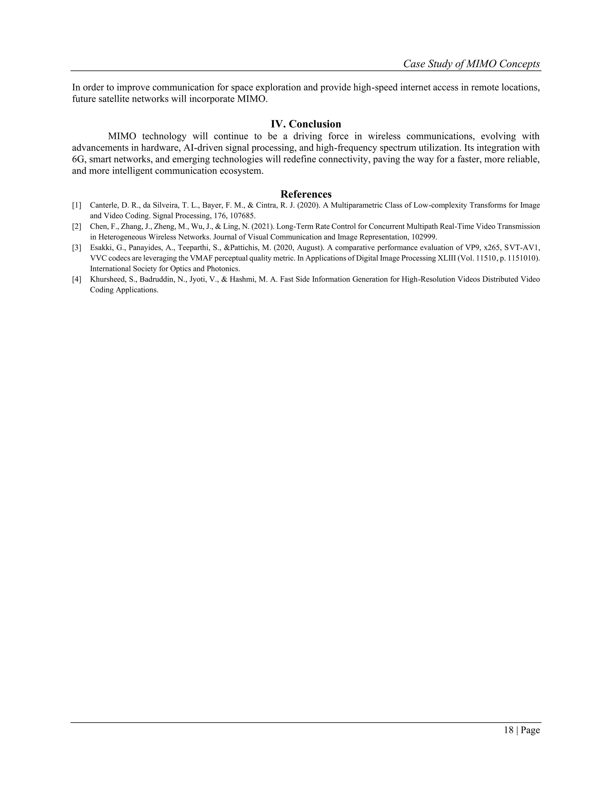 Case Study of MIMO Concepts
18 | Page
In order to improve communication for space exploration and provide high-speed internet access in remote locations,
future satellite networks will incorporate MIMO.
IV. Conclusion
MIMO technology will continue to be a driving force in wireless communications, evolving with
advancements in hardware, AI-driven signal processing, and high-frequency spectrum utilization. Its integration with
6G, smart networks, and emerging technologies will redefine connectivity, paving the way for a faster, more reliable,
and more intelligent communication ecosystem.
References
[1] Canterle, D. R., da Silveira, T. L., Bayer, F. M., & Cintra, R. J. (2020). A Multiparametric Class of Low-complexity Transforms for Image
and Video Coding. Signal Processing, 176, 107685.
[2] Chen, F., Zhang, J., Zheng, M., Wu, J., & Ling, N. (2021). Long-Term Rate Control for Concurrent Multipath Real-Time Video Transmission
in Heterogeneous Wireless Networks. Journal of Visual Communication and Image Representation, 102999.
[3] Esakki, G., Panayides, A., Teeparthi, S., &Pattichis, M. (2020, August). A comparative performance evaluation of VP9, x265, SVT-AV1,
VVC codecs are leveraging the VMAF perceptual quality metric. In Applications of Digital Image Processing XLIII (Vol. 11510, p. 1151010).
International Society for Optics and Photonics.
[4] Khursheed, S., Badruddin, N., Jyoti, V., & Hashmi, M. A. Fast Side Information Generation for High-Resolution Videos Distributed Video
Coding Applications.
 