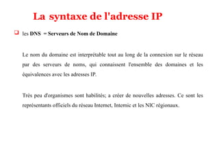  les DNS = Serveurs de Nom de Domaine
Le nom du domaine est interprétable tout au long de la connexion sur le réseau
par des serveurs de noms, qui connaissent l'ensemble des domaines et les
équivalences avec les adresses IP.
Très peu d'organismes sont habilités; a créer de nouvelles adresses. Ce sont les
représentants officiels du réseau Internet, Internic et les NIC régionaux.
La syntaxe de l'adresse IP
 