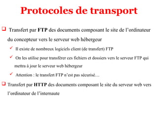 Protocoles de transport
 Transfert par FTP des documents composant le site de l’ordinateur
du concepteur vers le serveur web hébergeur
 Il existe de nombreux logiciels client (de transfert) FTP
 On les utilise pour transférer ces fichiers et dossiers vers le serveur FTP qui
mettra à jour le serveur web hébergeur
 Attention : le transfert FTP n’est pas sécurisé…
 Transfert par HTTP des documents composant le site du serveur web vers
l’ordinateur de l’internaute
 