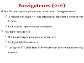 Navigateurs (2/2)
 Que fait un navigateur qui rencontre un document d’un type inconnu ?
 Il recherche un plugin <=> une extension lui apprenant à ouvrir ce type
de fichier
 Ou il exécute l’application qui correspond
 Pour faire votre site web :
 Il faut un hébergeur pour avoir un serveur web
 Un logiciel d’édition de texte
 Un logiciel FTP (File Transfer Protocol) client pour communiquer avec
le serveur
 