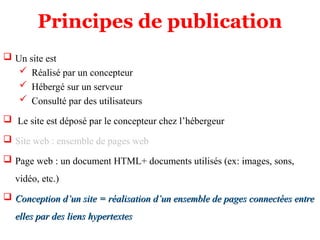 Principes de publication
 Un site est
 Réalisé par un concepteur
 Hébergé sur un serveur
 Consulté par des utilisateurs
 Le site est déposé par le concepteur chez l’hébergeur
 Site web : ensemble de pages web
 Page web : un document HTML+ documents utilisés (ex: images, sons,
vidéo, etc.)
 Conception d’un site = réalisation d’un ensemble de pages connectées entre
Conception d’un site = réalisation d’un ensemble de pages connectées entre
elles par des liens hypertextes
elles par des liens hypertextes
 