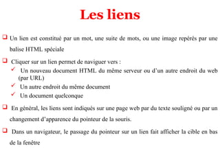 Les liens
 Un lien est constitué par un mot, une suite de mots, ou une image repérés par une
balise HTML spéciale
 Cliquer sur un lien permet de naviguer vers :
 Un nouveau document HTML du même serveur ou d’un autre endroit du web
(par URL)
 Un autre endroit du même document
 Un document quelconque
 En général, les liens sont indiqués sur une page web par du texte souligné ou par un
changement d’apparence du pointeur de la souris.
 Dans un navigateur, le passage du pointeur sur un lien fait afficher la cible en bas
de la fenêtre
 