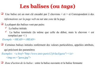 Les balises (ou tags)
 Une balise est un mot clé encadré par 2 chevrons < et > et Correspondent à des
informations sur la page web ou sur une zone de la page
 La plupart des balises vont par paire:
 La balise initiale
 La balise terminale (la même que celle du début, mais le chevron < est
remplacé par </ )
Exemple: <HEAD></HEAD>
 Certaines balises initiales renferment des valeurs particulières, appelées attributs,
qui précisent des paramètres
Exemples: <a href="http://www.univ-paris12.fr/lacl/gava"></a>
<img src="gava.jpg">
 Zone d'action de la balise : entre la balise ouvrante et la balise fermante
 