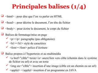 Principales balises (1/4)
 <html> : pour dire que l’on va parler en HTML
 <head> : pour décrire le document, l’en tête du fichier
 <body> : pour écrire le document, le corps du fichier
 Balises de formatage/mise en page
 <p></p> paragraphe (pas obligatoire)
 <h1></h1> style de caractères
 <font></font> police d’écriture
 Balise propres à l’hypertexte et au multimédia
 <a href="cible">texte</a> ancre/lien vers cible (chemin dans le système
de fichier ou url) et avec un texte
 <img src="cible"> insertion d’une image (cible est un chemin ou un url)
 <applet> </applet> insertion d’un programme en JAVA
 
