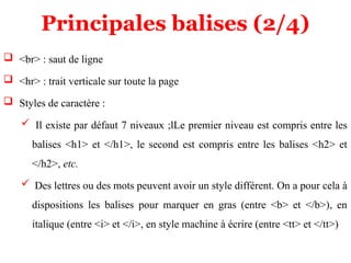 Principales balises (2/4)
 <br> : saut de ligne
 <hr> : trait verticale sur toute la page
 Styles de caractère :
 Il existe par défaut 7 niveaux ;lLe premier niveau est compris entre les
balises <h1> et </h1>, le second est compris entre les balises <h2> et
</h2>, etc.
 Des lettres ou des mots peuvent avoir un style différent. On a pour cela à
dispositions les balises pour marquer en gras (entre <b> et </b>), en
italique (entre <i> et </i>, en style machine à écrire (entre <tt> et </tt>)
 