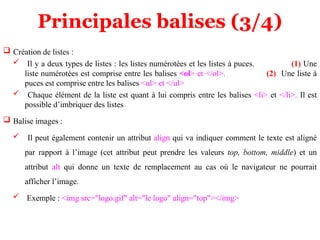 Principales balises (3/4)
 Création de listes :
 Il y a deux types de listes : les listes numérotées et les listes à puces. (1) Une
liste numérotées est comprise entre les balises <ol> et </ol>. (2) Une liste à
puces est comprise entre les balises <ul> et </ul>
 Chaque élément de la liste est quant à lui compris entre les balises <li> et </li>. Il est
possible d’imbriquer des listes
 Balise images :
 Il peut également contenir un attribut align qui va indiquer comment le texte est aligné
par rapport à l’image (cet attribut peut prendre les valeurs top, bottom, middle) et un
attribut alt qui donne un texte de remplacement au cas où le navigateur ne pourrait
afficher l’image.
 Exemple : <img src="logo.gif" alt="le logo" align="top"></img>
 